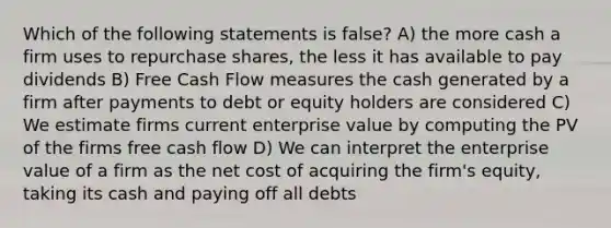 Which of the following statements is false? A) the more cash a firm uses to repurchase shares, the less it has available to pay dividends B) Free Cash Flow measures the cash generated by a firm after payments to debt or equity holders are considered C) We estimate firms current enterprise value by computing the PV of the firms free cash flow D) We can interpret the enterprise value of a firm as the net cost of acquiring the firm's equity, taking its cash and paying off all debts