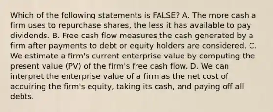 Which of the following statements is FALSE? A. The more cash a firm uses to repurchase shares, the less it has available to pay dividends. B. Free cash flow measures the cash generated by a firm after payments to debt or equity holders are considered. C. We estimate a firm's current enterprise value by computing the present value (PV) of the firm's free cash flow. D. We can interpret the enterprise value of a firm as the net cost of acquiring the firm's equity, taking its cash, and paying off all debts.