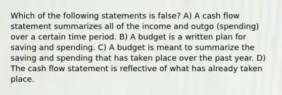 Which of the following statements is false? A) A cash flow statement summarizes all of the income and outgo (spending) over a certain time period. B) A budget is a written plan for saving and spending. C) A budget is meant to summarize the saving and spending that has taken place over the past year. D) The cash flow statement is reflective of what has already taken place.