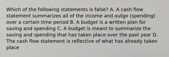 Which of the following statements is false? A. A cash flow statement summarizes all of the income and outgo (spending) over a certain time period B. A budget is a written plan for saving and spending C. A budget is meant to summarize the saving and spending that has taken place over the past year D. The cash flow statement is reflective of what has already taken place