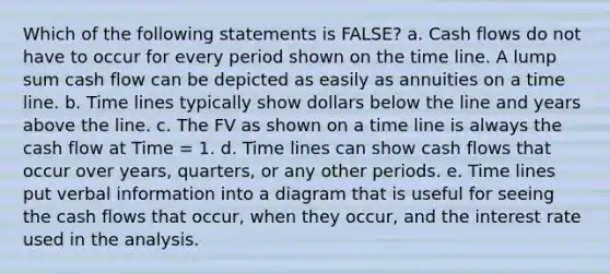 Which of the following statements is FALSE? a. Cash flows do not have to occur for every period shown on the time line. A lump sum cash flow can be depicted as easily as annuities on a time line. b. Time lines typically show dollars below the line and years above the line. c. The FV as shown on a time line is always the cash flow at Time = 1. d. Time lines can show cash flows that occur over years, quarters, or any other periods. e. Time lines put verbal information into a diagram that is useful for seeing the cash flows that occur, when they occur, and the interest rate used in the analysis.