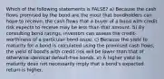 Which of the following statements is FALSE? a) Because the cash flows promised by the bond are the most that bondholders can hope to receive, the cash flows that a buyer of a bond with credit risk expects to receive may be less than that amount. b) By consulting bond ratings, investors can assess the credit‐worthiness of a particular bond issue. c) Because the yield to maturity for a bond is calculated using the promised cash flows, the yield of bond's with credit risk will be lower than that of otherwise identical default‐free bonds. e) A higher yield to maturity does not necessarily imply that a bond's expected return is higher.