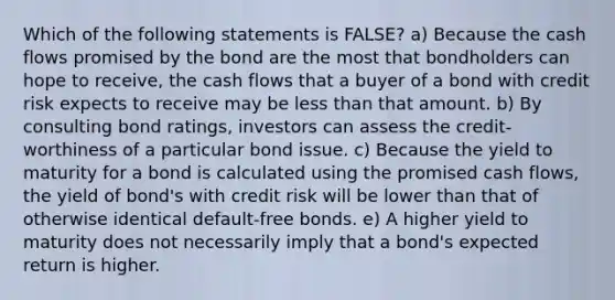 Which of the following statements is FALSE? a) Because the cash flows promised by the bond are the most that bondholders can hope to receive, the cash flows that a buyer of a bond with credit risk expects to receive may be less than that amount. b) By consulting bond ratings, investors can assess the credit‐worthiness of a particular bond issue. c) Because the yield to maturity for a bond is calculated using the promised cash flows, the yield of bond's with credit risk will be lower than that of otherwise identical default‐free bonds. e) A higher yield to maturity does not necessarily imply that a bond's expected return is higher.