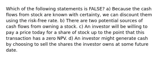 Which of the following statements is FALSE? a) Because the cash flows from stock are known with certainty, we can discount them using the risk-free rate. b) There are two potential sources of cash flows from owning a stock. c) An investor will be willing to pay a price today for a share of stock up to the point that this transaction has a zero NPV. d) An investor might generate cash by choosing to sell the shares the investor owns at some future date.