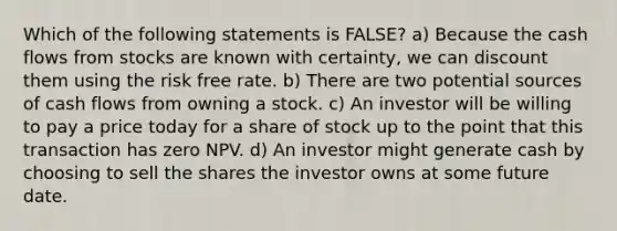 Which of the following statements is FALSE? a) Because the cash flows from stocks are known with certainty, we can discount them using the risk free rate. b) There are two potential sources of cash flows from owning a stock. c) An investor will be willing to pay a price today for a share of stock up to the point that this transaction has zero NPV. d) An investor might generate cash by choosing to sell the shares the investor owns at some future date.