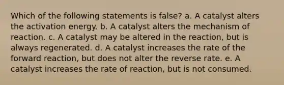 Which of the following statements is false? a. A catalyst alters the activation energy. b. A catalyst alters the mechanism of reaction. c. A catalyst may be altered in the reaction, but is always regenerated. d. A catalyst increases the rate of the forward reaction, but does not alter the reverse rate. e. A catalyst increases the rate of reaction, but is not consumed.