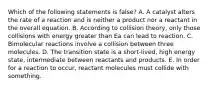 Which of the following statements is false? A. A catalyst alters the rate of a reaction and is neither a product nor a reactant in the overall equation. B. According to collision theory, only those collisions with energy greater than Ea can lead to reaction. C. Bimolecular reactions involve a collision between three molecules. D. The transition state is a short-lived, high energy state, intermediate between reactants and products. E. In order for a reaction to occur, reactant molecules must collide with something.