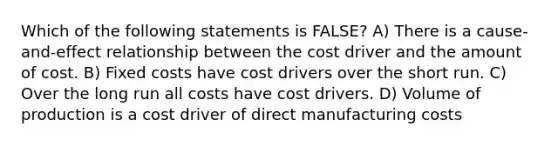 Which of the following statements is FALSE? A) There is a cause-and-effect relationship between the cost driver and the amount of cost. B) Fixed costs have cost drivers over the short run. C) Over the long run all costs have cost drivers. D) Volume of production is a cost driver of direct manufacturing costs