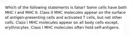 Which of the following statements is false? Some cells have both MHC I and MHC II. Class II MHC molecules appear on the surface of antigen-presenting cells and activated T cells, but not other cells. Class I MHC molecules appear on all body cells except, erythrocytes. Class I MHC molecules often hold self-antigens.