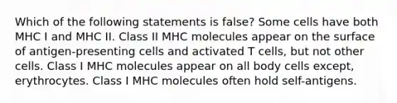 Which of the following statements is false? Some cells have both MHC I and MHC II. Class II MHC molecules appear on the surface of antigen-presenting cells and activated T cells, but not other cells. Class I MHC molecules appear on all body cells except, erythrocytes. Class I MHC molecules often hold self-antigens.