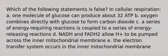 Which of the following statements is false? In cellular respiration: a. one molecule of glucose can produce about 32 ATP b. oxygen combines directly with glucose to form carbon dioxide c. a series of energy-requiring reactions is coupled to a series of energy-releasing reactions d. NADH and FADH2 allow H+ to be pumped across the inner mitochondrial membrane e. the electron transfer system occurs in the inner mitochondrial membrane