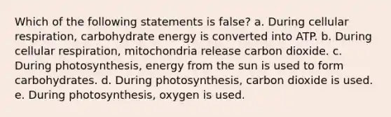 Which of the following statements is false? a. During <a href='https://www.questionai.com/knowledge/k1IqNYBAJw-cellular-respiration' class='anchor-knowledge'>cellular respiration</a>, carbohydrate energy is converted into ATP. b. During cellular respiration, mitochondria release carbon dioxide. c. During photosynthesis, energy from the sun is used to form carbohydrates. d. During photosynthesis, carbon dioxide is used. e. During photosynthesis, oxygen is used.