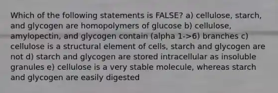 Which of the following statements is FALSE? a) cellulose, starch, and glycogen are homopolymers of glucose b) cellulose, amylopectin, and glycogen contain (alpha 1->6) branches c) cellulose is a structural element of cells, starch and glycogen are not d) starch and glycogen are stored intracellular as insoluble granules e) cellulose is a very stable molecule, whereas starch and glycogen are easily digested