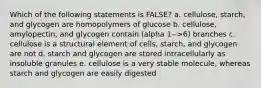 Which of the following statements is FALSE? a. cellulose, starch, and glycogen are homopolymers of glucose b. cellulose, amylopectin, and glycogen contain (alpha 1-->6) branches c. cellulose is a structural element of cells, starch, and glycogen are not d. starch and glycogen are stored intracellularly as insoluble granules e. cellulose is a very stable molecule, whereas starch and glycogen are easily digested