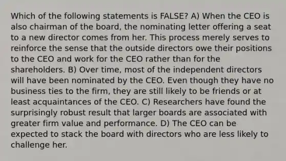 Which of the following statements is FALSE? A) When the CEO is also chairman of the board, the nominating letter offering a seat to a new director comes from her. This process merely serves to reinforce the sense that the outside directors owe their positions to the CEO and work for the CEO rather than for the shareholders. B) Over time, most of the independent directors will have been nominated by the CEO. Even though they have no business ties to the firm, they are still likely to be friends or at least acquaintances of the CEO. C) Researchers have found the surprisingly robust result that larger boards are associated with greater firm value and performance. D) The CEO can be expected to stack the board with directors who are less likely to challenge her.