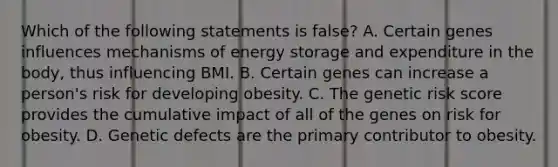 Which of the following statements is false? A. Certain genes influences mechanisms of energy storage and expenditure in the body, thus influencing BMI. B. Certain genes can increase a person's risk for developing obesity. C. The genetic risk score provides the cumulative impact of all of the genes on risk for obesity. D. Genetic defects are the primary contributor to obesity.