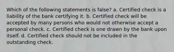 Which of the following statements is false? a. Certified check is a liability of the bank certifying it. b. Certified check will be accepted by many persons who would not otherwise accept a personal check. c. Certified check is one drawn by the bank upon itself. d. Certified check should not be included in the outstanding check.