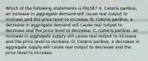 Which of the following statements is FALSE? A. Ceteris paribus, an increase in aggregate demand will cause real output to increase and the price level to increase. B. Ceteris paribus, a decrease in aggregate demand will cause real output to decrease and the price level to decrease. C. Ceteris paribus, an increase in aggregate supply will cause real output to increase and the price level to increase. D. Ceteris paribus, a decrease in aggregate supply will cause real output to decrease and the price level to increase.