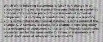 Which of the following statements is false? A. A change in an accounting entity results in presenting consolidated or combined financial statements in place of the statements of individual companies. B. A company accounts for a change in a reporting entity in the notes to its financial statements in the period of the change. C. A company accounts for a change in reporting entity as a retrospective adjustment so that all the financial statements presented are for the same entity. D. Financial statements will repeat disclosures of retrospective adjustments.