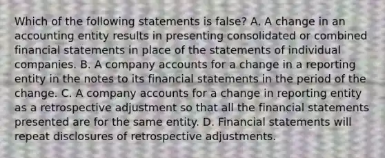 Which of the following statements is false? A. A change in an accounting entity results in presenting consolidated or combined financial statements in place of the statements of individual companies. B. A company accounts for a change in a reporting entity in the notes to its financial statements in the period of the change. C. A company accounts for a change in reporting entity as a retrospective adjustment so that all the financial statements presented are for the same entity. D. Financial statements will repeat disclosures of retrospective adjustments.