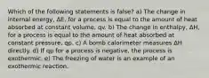 Which of the following statements is false? a) The change in internal energy, ΔE, for a process is equal to the amount of heat absorbed at constant volume, qv. b) The change in enthalpy, ΔH, for a process is equal to the amount of heat absorbed at constant pressure, qp. c) A bomb calorimeter measures ΔH directly. d) If qp for a process is negative, the process is exothermic. e) The freezing of water is an example of an exothermic reaction.