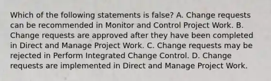 Which of the following statements is false? A. Change requests can be recommended in Monitor and Control Project Work. B. Change requests are approved after they have been completed in Direct and Manage Project Work. C. Change requests may be rejected in Perform Integrated Change Control. D. Change requests are implemented in Direct and Manage Project Work.