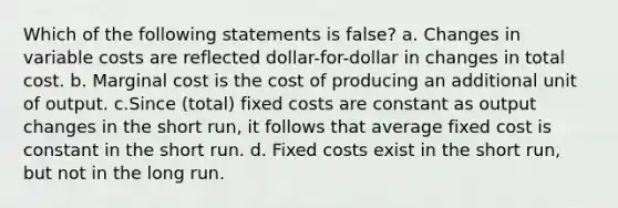 Which of the following statements is false? a. Changes in variable costs are reflected dollar-for-dollar in changes in total cost. b. Marginal cost is the cost of producing an additional unit of output. c.Since (total) fixed costs are constant as output changes in the short run, it follows that average fixed cost is constant in the short run. d. Fixed costs exist in the short run, but not in the long run.