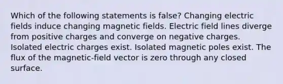 Which of the following statements is false? Changing electric fields induce changing magnetic fields. Electric field lines diverge from positive charges and converge on negative charges. Isolated electric charges exist. Isolated magnetic poles exist. The flux of the magnetic-field vector is zero through any closed surface.