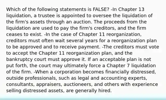 Which of the following statements is FALSE? -In Chapter 13 liquidation, a trustee is appointed to oversee the liquidation of the firm's assets through an auction. The proceeds from the liquidation are used to pay the firm's creditors, and the firm ceases to exist. -In the case of Chapter 11 reorganization, creditors must often wait several years for a reorganization plan to be approved and to receive payment. -The creditors must vote to accept the Chapter 11 reorganization plan, and the bankruptcy court must approve it. If an acceptable plan is not put forth, the court may ultimately force a Chapter 7 liquidation of the firm. -When a corporation becomes financially distressed, outside professionals, such as legal and accounting experts, consultants, appraisers, auctioneers, and others with experience selling distressed assets, are generally hired.