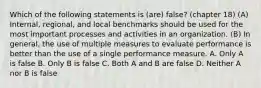 Which of the following statements is (are) false? (chapter 18) (A) Internal, regional, and local benchmarks should be used for the most important processes and activities in an organization. (B) In general, the use of multiple measures to evaluate performance is better than the use of a single performance measure. A. Only A is false B. Only B is false C. Both A and B are false D. Neither A nor B is false