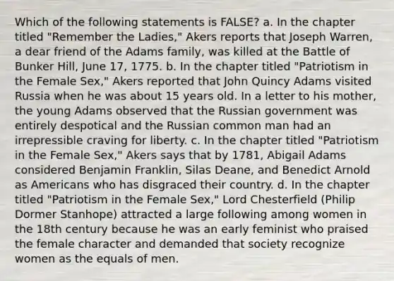 Which of the following statements is FALSE? a. In the chapter titled "Remember the Ladies," Akers reports that Joseph Warren, a dear friend of the Adams family, was killed at the Battle of Bunker Hill, June 17, 1775. b. In the chapter titled "Patriotism in the Female Sex," Akers reported that John Quincy Adams visited Russia when he was about 15 years old. In a letter to his mother, the young Adams observed that the Russian government was entirely despotical and the Russian common man had an irrepressible craving for liberty. c. In the chapter titled "Patriotism in the Female Sex," Akers says that by 1781, Abigail Adams considered Benjamin Franklin, Silas Deane, and Benedict Arnold as Americans who has disgraced their country. d. In the chapter titled "Patriotism in the Female Sex," Lord Chesterfield (Philip Dormer Stanhope) attracted a large following among women in the 18th century because he was an early feminist who praised the female character and demanded that society recognize women as the equals of men.