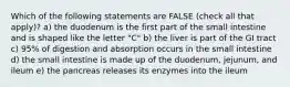 Which of the following statements are FALSE (check all that apply)? a) the duodenum is the first part of the small intestine and is shaped like the letter "C" b) the liver is part of the GI tract c) 95% of digestion and absorption occurs in the small intestine d) the small intestine is made up of the duodenum, jejunum, and ileum e) the pancreas releases its enzymes into the ileum