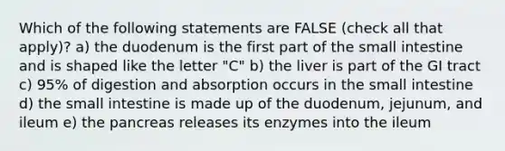 Which of the following statements are FALSE (check all that apply)? a) the duodenum is the first part of the small intestine and is shaped like the letter "C" b) the liver is part of the GI tract c) 95% of digestion and absorption occurs in the small intestine d) the small intestine is made up of the duodenum, jejunum, and ileum e) the pancreas releases its enzymes into the ileum