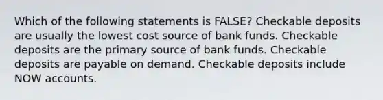 Which of the following statements is FALSE? Checkable deposits are usually the lowest cost source of bank funds. Checkable deposits are the primary source of bank funds. Checkable deposits are payable on demand. Checkable deposits include NOW accounts.