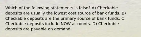 Which of the following statements is false? A) Checkable deposits are usually the lowest cost source of bank funds. B) Checkable deposits are the primary source of bank funds. C) Checkable deposits include NOW accounts. D) Checkable deposits are payable on demand.