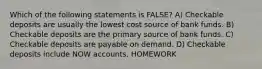 Which of the following statements is FALSE? A) Checkable deposits are usually the lowest cost source of bank funds. B) Checkable deposits are the primary source of bank funds. C) Checkable deposits are payable on demand. D) Checkable deposits include NOW accounts. HOMEWORK