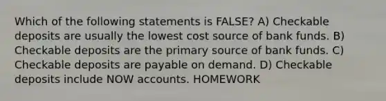 Which of the following statements is FALSE? A) Checkable deposits are usually the lowest cost source of bank funds. B) Checkable deposits are the primary source of bank funds. C) Checkable deposits are payable on demand. D) Checkable deposits include NOW accounts. HOMEWORK