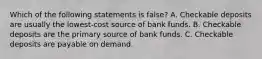 Which of the following statements is false? A. Checkable deposits are usually the lowest-cost source of bank funds. B. Checkable deposits are the primary source of bank funds. C. Checkable deposits are payable on demand.