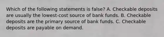 Which of the following statements is false? A. Checkable deposits are usually the lowest-cost source of bank funds. B. Checkable deposits are the primary source of bank funds. C. Checkable deposits are payable on demand.