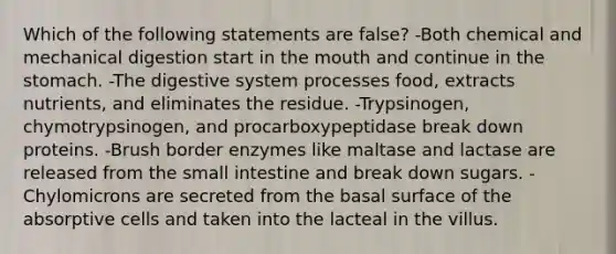 Which of the following statements are false? -Both chemical and mechanical digestion start in the mouth and continue in the stomach. -The digestive system processes food, extracts nutrients, and eliminates the residue. -Trypsinogen, chymotrypsinogen, and procarboxypeptidase break down proteins. -Brush border enzymes like maltase and lactase are released from the small intestine and break down sugars. -Chylomicrons are secreted from the basal surface of the absorptive cells and taken into the lacteal in the villus.