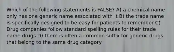 Which of the following statements is FALSE? A) a chemical name only has one generic name associated with it B) the trade name is specifically designed to be easy for patients to remember C) Drug companies follow standard spelling rules for their trade name drugs D) there is often a common suffix for generic drugs that belong to the same drug category