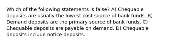 Which of the following statements is false? A) Chequable deposits are usually the lowest cost source of bank funds. B) Demand deposits are the primary source of bank funds. C) Chequable deposits are payable on demand. D) Chequable deposits include notice deposits.