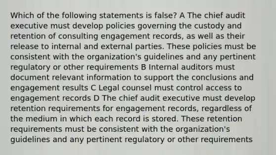 Which of the following statements is false? A The chief audit executive must develop policies governing the custody and retention of consulting engagement records, as well as their release to internal and external parties. These policies must be consistent with the organization's guidelines and any pertinent regulatory or other requirements B Internal auditors must document relevant information to support the conclusions and engagement results C Legal counsel must control access to engagement records D The chief audit executive must develop retention requirements for engagement records, regardless of the medium in which each record is stored. These retention requirements must be consistent with the organization's guidelines and any pertinent regulatory or other requirements