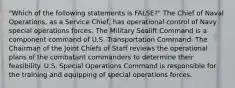 "Which of the following statements is FALSE?" The Chief of Naval Operations, as a Service Chief, has operational control of Navy special operations forces. The Military Sealift Command is a component command of U.S. Transportation Command. The Chairman of the Joint Chiefs of Staff reviews the operational plans of the combatant commanders to determine their feasibility. U.S. Special Operations Command is responsible for the training and equipping of special operations forces.