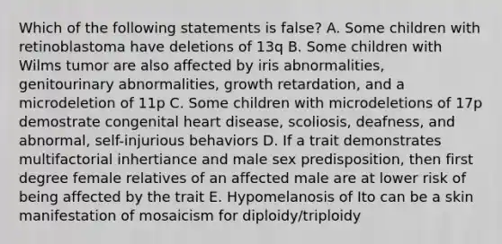 Which of the following statements is false? A. Some children with retinoblastoma have deletions of 13q B. Some children with Wilms tumor are also affected by iris abnormalities, genitourinary abnormalities, growth retardation, and a microdeletion of 11p C. Some children with microdeletions of 17p demostrate congenital heart disease, scoliosis, deafness, and abnormal, self-injurious behaviors D. If a trait demonstrates multifactorial inhertiance and male sex predisposition, then first degree female relatives of an affected male are at lower risk of being affected by the trait E. Hypomelanosis of Ito can be a skin manifestation of mosaicism for diploidy/triploidy