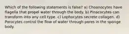 Which of the following statements is false? a) Choanocytes have flagella that propel water through the body. b) Pinacocytes can transform into any cell type. c) Lophocytes secrete collagen. d) Porocytes control the flow of water through pores in the sponge body.