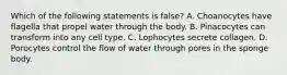 Which of the following statements is false? A. Choanocytes have flagella that propel water through the body. B. Pinacocytes can transform into any cell type. C. Lophocytes secrete collagen. D. Porocytes control the flow of water through pores in the sponge body.