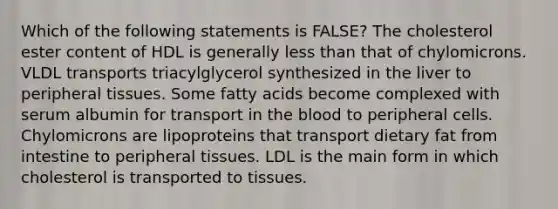 Which of the following statements is FALSE? The cholesterol ester content of HDL is generally less than that of chylomicrons. VLDL transports triacylglycerol synthesized in the liver to peripheral tissues. Some fatty acids become complexed with serum albumin for transport in the blood to peripheral cells. Chylomicrons are lipoproteins that transport dietary fat from intestine to peripheral tissues. LDL is the main form in which cholesterol is transported to tissues.