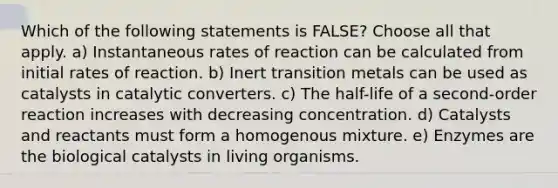 Which of the following statements is FALSE? Choose all that apply. a) Instantaneous rates of reaction can be calculated from initial rates of reaction. b) Inert transition metals can be used as catalysts in catalytic converters. c) The half-life of a second-order reaction increases with decreasing concentration. d) Catalysts and reactants must form a homogenous mixture. e) Enzymes are the biological catalysts in living organisms.