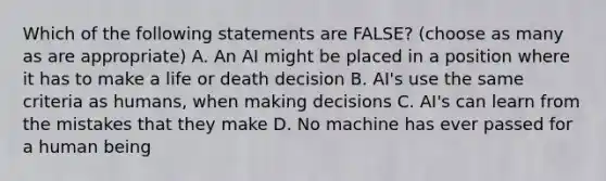 Which of the following statements are FALSE? (choose as many as are appropriate) A. An AI might be placed in a position where it has to make a life or death decision B. AI's use the same criteria as humans, when making decisions C. AI's can learn from the mistakes that they make D. No machine has ever passed for a human being